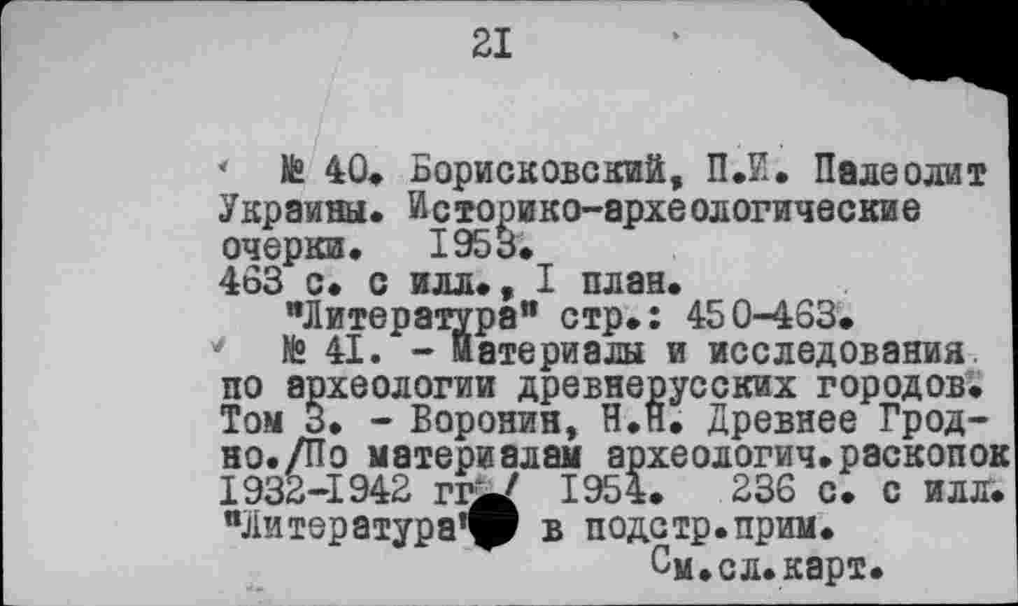 ﻿21
* te 40. Борисковский, ПЛ. Палеолит Украины. Историко-археологические очерки. 1953.
463 с» с илл., I план.
"Литература" стр.: 450-463.
* te 41. - материалы и исследования, по археологии древнерусских городов. Том 3. - Воронин, Н.П. Древнее Грод-но./По материалам археологии.раскопок 1932-1942 rdj/ 1954.	236 с. с илл.
"Литература® в подстр.прим.
См.сл.карт.